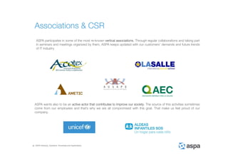 ASPA Advisory, Solutions, Processes and Applications
ASPA participates in some of the most re-known vertical associations. Through regular collaborations and taking part
in seminars and meetings organized by them, ASPA keeps updated with our customers’ demands and future trends
of IT industry.
Associations & CSR
ASPA wants also to be an active actor that contributes to improve our society. The source of this activities sometimes
come from our employees and that’s why we are all compromised with this goal. That make us feel proud of our
company.
 