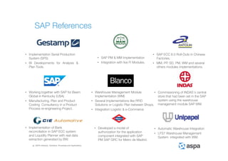 ASPA Advisory, Solutions, Processes and Applications
SAP References
• Implementation Serial Production
System (SPS)
• BI Developments for Analysis &
Plan Tools.
• SAP ECC 6.0 Roll-Outs in Chinese
Factories.
• MM, PP, SD, PM, WM and several
others modules implementations.
• SAP PM & MM Implementation
• Integration with live FI Modules.
• Automatic Warehouse Integration
• LFS7 Warehouse Management
System integrated with WM.
• Warehouse Management Module
Implementation (WM)
• Several Implementations like RFID
Solutions or Logistic Plan between Shops.
• Integration Logistic & e-Commerce
• Working together with SAP for Beam
Global in Kentucky (USA)
• Manufacturing, Plan and Product
Costing Consultancy in a Product
Process re-engineering Project.
• Implementation of Bank
reconciliation in SAP ECC system
and Liquidity Planner with real data
extraction generated by BW.
• Developed a model of
authorization for the application
component integrated with SAP
PM SAP GRC for Metro de Madrid.
• Commissioning of INDAS´s central
store that had been set in the SAP
system using the warehouse
management module SAP WM.
 