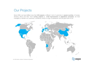ASPA Advisory, Solutions, Processes and Applications
Our Projects
Since 2006, we have fulfilled more than 200 projects in different kind of customers in several countries, in Europe,
America, Africa and Asia. From turnkey projects to small improvements or adaptations processes, we have
managed to maintain our customers’ confidence, which is a sign of satisfaction and the good work of our.
 