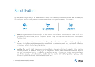 ASPA Advisory, Solutions, Processes and Applications
Our specialization is focused on the sales operations of our customers through different channels, and its integration
with the logistic and financial business processes needed for an optimal performance of the company:
ERP. The implementation and maintenance of SAP ERP solutions has been one of our main activity focus since
the creation of the company. We offer consulting services in the Financial / Controlling, Logistic and Business
Analytics areas.
e-Commerce. Implementation and maintenance of hybris Omnichannel solutions. We are the first hybris partner
in Spain. The consulting and implementation of omnichannel solutions for B2B and B2C customers is nowadays
our business unit with the best growth projection.
Logistic. Our team is highly experienced and specialized in the optimization and integration of the logistics
business processes, in which we can highlight the integration of different sales channels (e-Commerce, physical
channels, EDI), the integration of the supply chain (purchasing, EDI), the integration of warehouse technologies
and devices (robots, automatic sorters, circular slide-tray, scales, internal transportation systems, radio
frequency, product identification, automatic warehouses, etc).
Specialization
 
