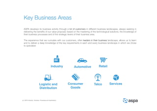 ASPA Advisory, Solutions, Processes and Applications
ASPA develops its business activity through a lot of customers in different business landscapes, always seeking in
delivering the benefits of our value proposal, based on the mastering of the technological solutions, the knowledge of
their business processes and of the strategic levers of their business area.
The experience that we cumulate with our customers, often leaders in their business landscape, allows us to learn
and to deliver a deep knowledge of the key requirements in each and every business landscape in which we chose
to specialize:
Key Business Areas
 