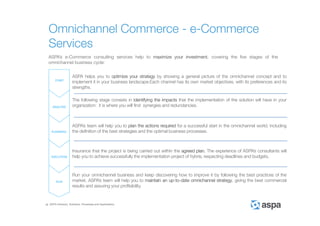 ASPA Advisory, Solutions, Processes and Applications
ASPA’s e-Commerce consulting services help to maximize your investment, covering the five stages of the
omnichannel business cycle:
ASPA helps you to optimize your strategy by showing a general picture of the omnichannel concept and to
implement it in your business landscape.Each channel has its own market objectives, with its preferences and its
strengths.
The following stage consists in identifying the impacts that the implementation of the solution will have in your
organization: it is where you will find synergies and redundancies.
ASPA’s team will help you to plan the actions required for a successful start in the omnichannel world, including
the definition of the best strategies and the optimal business processes.
Insurance that the project is being carried out within the agreed plan. The experience of ASPA’s consultants will
help you to achieve successfully the implementation project of hybris, respecting deadlines and budgets.
Run your omnichannel business and keep discovering how to improve it by following the best practices of the
market. ASPA’s team will help you to maintain an up-to-date omnichannel strategy, giving the best commercial
results and assuring your profitability.
Omnichannel Commerce - e-Commerce
Services
 