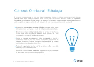 ASPA Advisory, Solutions, Processes and Applications
El comercio omnicanal, exige no sólo estar disponible para sus clientes en múltiples puntos de contacto (tiendas
offline & online, móvil, catálogos, teléfono, redes sociales, etc.) sino también ofrecer al cliente una experiencia
homogénea en todos ellos. ASPA le ayuda a dar el salto a un verdadero modelo de venta omnicanal aportando la
visión completa de negocio definiendo toda la cadena de valor en procesos de comercio omnicanal.
Comercio Omnicanal - Estrategia
Implementar una verdadera estrategia omnicanal, donde el cliente pueda
interaccionar con su empresa a través de múltiples puntos de contacto.
Diseñar la estrategia de integración de todos los canales (tiendas físicas,
online, móvil, venta por catalogo, teléfono, redes sociales, etc.) para
conseguir una experiencia omnicanal completa.
Definir un mensaje homogéneo en todos los canales en cuanto a
contenidos, datos de producto, precios, promociones, seguimiento de
pedidos, y servicio al cliente, buscando una experiencia de compra
optimizada y personalizada en todos ellos.
Realizar la implantación “end to end” de un sistema e-Commerce ágil,
eficiente y con los menores costes.
Ampliar su base de clientes potenciales mejorando su alcance mediante
la optimización de motores de búsqueda (SEO).
 