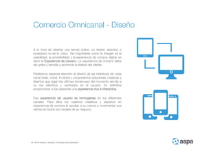 ASPA Advisory, Solutions, Processes and Applications
A la hora de diseñar una tienda online, un diseño atractivo o
novedoso no es lo único. Tan importante como la imagen es la
usabilidad, la accesibilidad y la experiencia de compra digital, es
decir la Experiencia de Usuario. La experiencia de compra debe
ser grata y sencilla y promover la lealtad del cliente.
Prestamos especial atención al diseño de las interfaces de cada
canal (web, móvil, in-store) y proponemos soluciones creativas y
diseños que sigan las últimas tendencias del momento siendo a
su vez efectivos y centrados en el usuario. En definitiva
proporcionar a los visitantes una experiencia rica e interactiva.
Esa experiencia de usuario es homogénea en los diferentes
canales. Para ellos los nuestros creativos y expertos en
experiencia de compra le ayudan a su marca a incrementar sus
ventas en todos los canales de su negocio.
Comercio Omnicanal - Diseño
 
