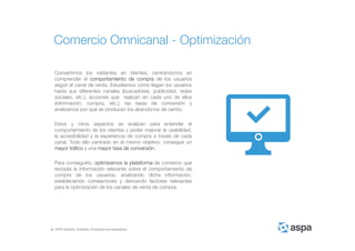 ASPA Advisory, Solutions, Processes and Applications
Convertimos los visitantes en clientes, centrándonos en
comprender el comportamiento de compra de los usuarios
según el canal de venta. Estudiamos cómo llegan los usuarios
hasta sus diferentes canales (buscadores, publicidad, redes
sociales, etc.), acciones que realizan en cada uno de ellos
(información, compra, etc.), las tasas de conversión y
analizamos por qué se producen los abandonos de carrito.
Estos y otros aspectos se analizan para entender el
comportamiento de los clientes y poder mejorar la usabilidad,
la accesibilidad y la experiencia de compra a través de cada
canal. Todo ello centrado en el mismo objetivo: conseguir un
mayor tráfico y una mayor tasa de conversión.
Para conseguirlo, optimizamos la plataforma de comercio que
recopila la información relevante sobre el comportamiento de
compra de los usuarios, analizando dicha información,
estableciendo correlaciones y derivando factores relevantes
para la optimización de los canales de venta de compra.
Comercio Omnicanal - Optimización
 
