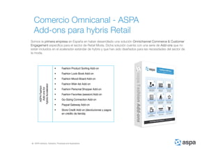 ASPA Advisory, Solutions, Processes and Applications
Comercio Omnicanal - ASPA
Add-ons para hybris Retail
Somos la primera empresa en España en haber desarrollado una solución Omnichannel Commerce & Customer
Engagement específica para el sector de Retail Moda. Dicha solución cuenta con una serie de Add-ons que no
están incluidos en el acelerador estándar de hybris y que han sido diseñados para las necesidades del sector de
la moda.
ASPAFashion
Add-onsfor
hybrisAccelerator
 Fashion Product Sorting Add-on
 Fashion Look-Book Add-on
 Fashion Mood-Board Add-on
 Fashion Wish-list Add-on
 Fashion Personal Shopper Add-on
 Fashion Favorites (session) Add-on
 Go-Sizing Connection Add-on
 Paypal Gateway Add-on
 Store Credit Add-on (devoluciones y pagos
en crédito de tienda).
 