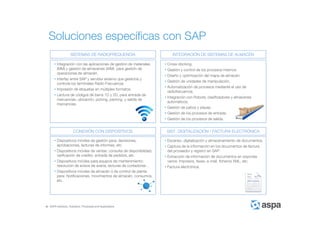 ASPA Advisory, Solutions, Processes and Applications
Soluciones específicas con SAP
• Integración con las aplicaciones de gestión de materiales
(MM) y gestión de almacenes (WM) para gestión de
operaciones de almacén.
• Interfaz entre SAP y servidor externo que gestiona y
controla los terminales Radio Frecuencia.
• Impresión de etiquetas en múltiples formatos.
• Lectura de códigos de barra 1D y 2D, para entrada de
mercancías, ubicación, picking, packing y salida de
mercancías.
SISTEMAS DE RADIOFREQUENCIA INTEGRACIÓN DE SISTEMAS DE ALMACÉN
CONEXIÓN CON DISPOSITIVOS SIST. DIGITALIZACIÓN / FACTURA ELECTRÓNICA
• Dispositivos móviles de gestión para: decisiones,
aprobaciones, lecturas de informes, etc.
• Dispositivos móviles de ventas: consulta de disponibilidad,
verificación de crédito, entrada de pedidos, etc.
• Dispositivos móviles para equipos de mantenimiento:
resolución de avisos de avería, lecturas de contadores…
• Dispositivos móviles de almacén ó de control de planta
para: Notificaciones, movimientos de almacén, consumos,
etc.
• Cross-docking.
• Gestión y control de los procesos internos.
• Diseño y optimización del mapa de almacén.
• Gestión de unidades de manipulación.
• Automatización de procesos mediante el uso de
radiofrecuencia.
• Integración con Robots, clasificadores y almacenes
automáticos.
• Gestión de patios y playas.
• Gestión de los procesos de entrada.
• Gestión de los procesos de salida.
• Escaneo, digitalización y almacenamiento de documentos.
• Captura de la información en los documentos de factura
del proveedor y registro en SAP.
• Extracción de información de documentos en soportes
varios: Impresos, faxes, e-mail, ficheros XML, etc.
• Factura electrónica.
 