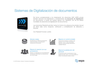 ASPA Advisory, Solutions, Processes and Applications
De forma complementaria a la implantación de soluciones SAP, ASPA provee
también servicios de implantación y mantenimiento de soluciones de digitalización
de documentos, a través de nuestra alianza con Readsoft, uno de los líderes
mundiales de soluciones de digitalización de documentos.
Las soluciones Readsoft permiten reducir al mínimo los esfuerzos de entrada manual
de datos tales como recepción, verificación y contabilización de albaranes y
facturas.
Con Readsoft Invoices podrá:
Sistemas de Digitalización de documentos
Ahorrar costes
Se eliminan los costes de introducción
manual de datos y de verificación
manual de la información
Mejorar en control contable
Dispondrá de estados contables más
precisos y de un modo más rápido.
Además, podrá acceder fácilmente a
cualquier factura
Mejorar la relación con sus
proveedores
Debido a la agilización en el procesamiento
de facturas, aumentarán sus descuentos
por pronto pago
Mejorar la satisfacción del
personal
El personal podrá concentrarse en otras
tareas de mayor valor, en vez de emplear su
tiempo introduciendo datos a mano
 