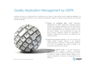 ASPA Advisory, Solutions, Processes and Applications
Nuestros servicios de mantenimiento de aplicaciones, se llevan a cabo desde nuestro centro de soporte, con
procesos de calidad certificados y dan cobertura a diferentes modelos de soporte de aplicaciones que nuestros
clientes demandan:
Servicio en modalidad AMS, Quality Application
Management by ASPA, gestionado mediante nuestros
procesos con calidad certificada, en el que ASPA asume
toda la responsabilidad en la organización y ejecución del
servicio, estableciéndose con nuestros clientes un nivel
de servicio objetivo, cuyo cumplimiento se evalúa de
forma continua mediante métricas de seguimiento y
mediante evaluaciones del grado de satisfacción de
nuestros clientes.
Servicios de soporte en remoto, en los que el servicio se
realiza desde nuestras oficinas y se gestiona
colaborativamente, realizando un seguimiento periódico
en el que se establecen las tareas a realizar y se
monitoriza el estado de las mismas.
Servicios de soporte in-situ, en los que ponemos a
disposición de nuestros clientes consultores
especializados en las distintas áreas de negocio a cubrir.
El servicio lo dirigen nuestros clientes, estando a su
cargo la asignación de tareas y el seguimiento de su
ejecución.
Quality Application Management by ASPA
 