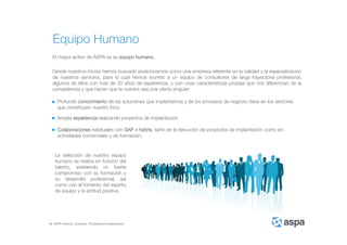 ASPA Advisory, Solutions, Processes and Applications
Equipo Humano
El mayor activo de ASPA es su equipo humano.
Desde nuestros inicios hemos buscado posicionarnos como una empresa referente en la calidad y la especialización
de nuestros servicios, para lo cual hemos reunido a un equipo de consultores de larga trayectoria profesional,
algunos de ellos con más de 20 años de experiencia, y con unas características propias que nos diferencian de la
competencia y que hacen que la nuestra sea una oferta singular:
Amplia experiencia realizando proyectos de implantación.
Colaboraciones habituales con SAP e hybris, tanto en la ejecución de proyectos de implantación como en
actividades comerciales y de formación.
Profundo conocimiento de las soluciones que implantamos y de los procesos de negocio clave en los sectores
que constituyen nuestro foco.
La selección de nuestro equipo
humano se realiza en función del
talento, existiendo un fuerte
compromiso con su formación y
su desarrollo profesional, así
como con el fomento del espíritu
de equipo y la actitud positiva.
 