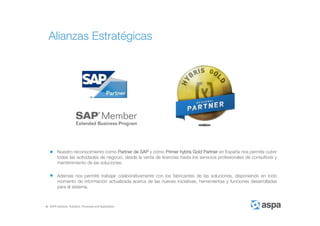 ASPA Advisory, Solutions, Processes and Applications
Nuestro reconocimiento como Partner de SAP y cómo Primer hybris Gold Partner en España nos permite cubrir
todas las actividades de negocio, desde la venta de licencias hasta los servicios profesionales de consultoría y
mantenimiento de las soluciones.
Además nos permite trabajar colaborativamente con los fabricantes de las soluciones, disponiendo en todo
momento de información actualizada acerca de las nuevas iniciativas, herramientas y funciones desarrolladas
para el sistema.
Alianzas Estratégicas
 