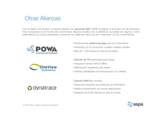 ASPA Advisory, Solutions, Processes and Applications
Con el objetivo de proveer a nuestros clientes con soluciones 360º, ASPA ha llegado a acuerdos con las empresas
más innovadores en el mundo del e-Commerce. Algunos de ellos son ya líderes en sus áreas de negocio y otros
están fijando los nuevos estándares a través de los cuales las marcas se van a relacionar con los consumidores.
• Revolucionario sistema de pago para el m-Commerce.
• Interactúa con el consumidor a través múltiples canales.
• Más de 1.100 marcas en más de 20 países.
• Solución de TPV optimizada para hybris.
• Integración tienda online & offline.
• Optimización experiencia del cliente.
• Infinitas posibilidades de interactuación con clientes.
Otras Alianzas
• Solución APM líder mundial.
• Resolución proactiva de problemas de rendimiento.
• Acelera el lanzamiento de nuevas aplicaciones.
• Alrededor de 6.000 clientes en todo el mundo.
 