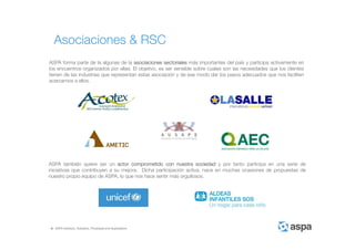 ASPA Advisory, Solutions, Processes and Applications
ASPA forma parte de la algunas de la asociaciones sectoriales más importantes del país y participa activamente en
los encuentros organizados por ellas. El objetivo, es ser sensible sobre cuales son las necesidades que los clientes
tienen de las industrias que representan estas asociación y de ese modo dar los pasos adecuados que nos faciliten
acercarnos a ellos.
Asociaciones & RSC
ASPA también quiere ser un actor comprometido con nuestra sociedad y por tanto participa en una serie de
iniciativas que contribuyen a su mejora. Dicha participación activa, nace en muchas ocasiones de propuestas de
nuestro propio equipo de ASPA, lo que nos hace sentir más orgullosos.
 