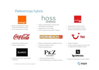 ASPA Advisory, Solutions, Processes and Applications
• Implementación Mejoras hybris.
• Soporte & Mantenimiento.
• Implementación Proyecto hybris.
• Diseño & Implementación diversos
módulos de la plataforma de hybris.
• Diseño & Implementación hybris
Commerce Accelerator for B2C
• Primer hybris go-live en España.
• Integración SAP ERP & Web Sphere
Commerce.
• Optimización Base de Datos.
• Soporte & Mantenimiento Plataforma hybris.
• Diseño & Implementación Solución B2C
hybris platform Omnichannel
• Integración B2C & SAP Retail
• Primer hybris go-live de Moda en España.
• Desarrollo Implementación hybris Platform.
• Análisis de Negocio.
• Formación equipo desarrollo de Indra para
la implementación plataforma hybris.
• Diseño & Implementación upgrades de hybris.
• Integración Pasarela de Pago.
• Soporte & Mantenimiento.
Referencias hybris
 