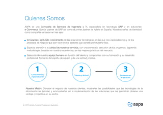 ASPA Advisory, Solutions, Processes and Applications
Quienes Somos
ASPA es una Compañía de Servicios de Ingeniería y TI, especialista en tecnología SAP y en soluciones
e-Commerce. Somos partner de SAP así como el primer partner de hybris en España. Nuestras señas de identidad
como compañía se basan en tres ejes:
Especial atención a la calidad de nuestros servicios, con una esmerada ejecución de los proyectos, siguiendo
metodologías basadas en nuestra experiencia y en las mejores prácticas del mercado.
Selección de nuestro equipo humano en función del talento y compromiso con su formación y su desarrollo
profesional. Fomento del espíritu de equipo y de una actitud positiva.
Innovación y profundo conocimiento de las soluciones tecnológicas en las que nos especializamos y de los
procesos de negocio que son clave en los sectores que constituyen nuestro foco.
Nuestra Misión: Conocer el negocio de nuestros clientes, mostrarles las posibilidades que las tecnologías de la
información les brindan y acompañarles en la implementación de las soluciones que les permitirán obtener una
ventaja competitiva en su sector.
 