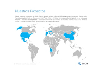 ASPA Advisory, Solutions, Processes and Applications
Nuestros Proyectos
Desde nuestros comienzos en 2006, hemos llevado a cabo más de 200 proyectos en numerosos clientes y en
numerosos países, tanto en Europa, como en Asia, África o América, tanto desarrollos completos, como pequeñas
mejoras y procesos de adaptación y siempre manteniendo la confianza de nuestros clientes, lo que nos llena de
orgullo a toda la compañía como reconocimiento del trabajo bien hecho.
 