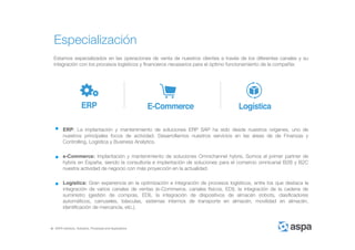 ASPA Advisory, Solutions, Processes and Applications
Especialización
Estamos especializados en las operaciones de venta de nuestros clientes a través de los diferentes canales y su
integración con los procesos logísticos y financieros necesarios para el óptimo funcionamiento de la compañía:
ERP: La implantación y mantenimiento de soluciones ERP SAP ha sido desde nuestros orígenes, uno de
nuestros principales focos de actividad. Desarrollamos nuestros servicios en las áreas de de Finanzas y
Controlling, Logística y Business Analytics.
e-Commerce: Implantación y mantenimiento de soluciones Omnichannel hybris. Somos el primer partner de
hybris en España, siendo la consultoría e implantación de soluciones para el comercio omnicanal B2B y B2C
nuestra actividad de negocio con más proyección en la actualidad.
Logística: Gran experiencia en la optimización e integración de procesos logísticos, entre los que destaca la
integración de varios canales de ventas (e-Commerce, canales físicos, EDI), la integración de la cadena de
suministro (gestión de compras, EDI), la integración de dispositivos de almacén (robots, clasificadores
automáticos, carruseles, básculas, sistemas internos de transporte en almacén, movilidad en almacén,
identificación de mercancía, etc.).
 
