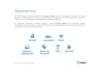 ASPA Advisory, Solutions, Processes and Applications
Sectores foco
En ASPA realizamos nuestra actividad en numerosos clientes, buscando entregarles el beneficio de nuestra
propuesta de valor, basada en el dominio de las soluciones tecnológicas y en el conocimiento de sus procesos de
negocio, así como de las palancas estratégicas de sus respectivos sectores.
La experiencia acumulada en nuestros clientes, a menudo empresas líderes en sus respectivos ámbitos
empresariales, nos permite tener un gran conocimiento de las necesidades clave en cada uno de los sectores de
actividad en los que nos hemos especializado:
 