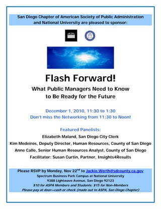 San Diego Chapter of American Society of Public Administration
and National University are pleased to sponsor:
 
Flash Forward!
What Public Managers Need to Know
to Be Ready for the Future
December 1, 2010, 11:30 to 1:30
Don’t miss the Networking from 11:30 to Noon!
Featured Panelists:
Elizabeth Maland, San Diego City Clerk
Kim Medeiros, Deputy Director, Human Resources, County of San Diego
Anne Calle, Senior Human Resources Analyst, County of San Diego
Facilitator: Susan Curtin, Partner, Insights4Results
Please RSVP by Monday, Nov 22nd
to Jackie.Werth@sdcounty.ca.gov
Spectrum Business Park Campus at National University
9388 Lightwave Avenue, San Diego 92123
$10 for ASPA Members and Students; $15 for Non-Members
Please pay at door—cash or check (made out to ASPA, San Diego Chapter)
 