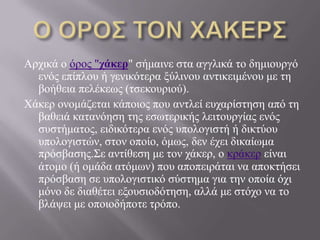 Αξρηθά ν όξνο "τάκερ" ζήκαηλε ζηα αγγιηθά ην δεκηνπξγό
ελόο επίπινπ ή γεληθόηεξα μύιηλνπ αληηθεηκέλνπ κε ηε
βνήζεηα πειέθεσο (ηζεθνπξηνύ).
Υάθεξ νλνκάδεηαη θάπνηνο πνπ αληιεί επραξίζηεζε από ηε
βαζεηά θαηαλόεζε ηεο εζσηεξηθήο ιεηηνπξγίαο ελόο
ζπζηήκαηνο, εηδηθόηεξα ελόο ππνινγηζηή ή δηθηύνπ
ππνινγηζηώλ, ζηνλ νπνίν, όκσο, δελ έρεη δηθαίσκα
πξόζβαζεο.΢ε αληίζεζε κε ηνλ ράθεξ, ν θξάθεξ είλαη
άηνκν (ή νκάδα αηόκσλ) πνπ απνπεηξάηαη λα απνθηήζεη
πξόζβαζε ζε ππνινγηζηηθό ζύζηεκα γηα ηελ νπνία όρη
κόλν δε δηαζέηεη εμνπζηνδόηεζε, αιιά κε ζηόρν λα ην
βιάςεη κε νπνηνδήπνηε ηξόπν.
 