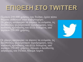 Πεξίπνπ 250.000 ρξήζηεο ηνπ Twitter, έρνπλ πέζεη
ζύκαηα επηζέζεσλ ζηνλ θπβεξλνρώξν.
Οη ράθεξο θαηάθεξαλ λα πάξνπλ ηα νλόκαηα, ηηο
δηεπζύλζεηο ειεθηξνληθνύ ηαρπδξνκείνπ, ηνπο
θσδηθνύο πξόζβαζεο θαη άιια δεδνκέλα, από
πεξίπνπ 250.000 ρξήζηεο,
Οη ράθεξο θαηάθεξαλ λα πάξνπλ ηα νλόκαηα, ηηο
δηεπζύλζεηο ειεθηξνληθνύ ηαρπδξνκείνπ, ηνπο
θσδηθνύο πξόζβαζεο θαη άιια δεδνκέλα, από
πεξίπνπ 250.000 ρξήζηεο, δήισζε ν δηεπζπληήο
αζθάιεηαο ηνπ Twitter, Μπνκπ Λνξλη.
 