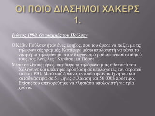 Ιούνιος 1990. Οι γραμμές τοσ Πούλσεν
Ο Κέβηλ Πνύιζελ ήηαλ έλαο έθεβνο, πνπ ηνπ άξεζε λα παίδεη κε ηηο
ηειεθσληθέο γξακκέο. Καηάθεξε κέζσ ππνινγηζηή λα θάλεη ην
ληθεηήξην ηειεθώλεκα ζηνλ δηαγσληζκό ξαδηνθσληθνύ ζηαζκνύ
ηνπο Λνο Άληδειεο “Κέξδηζε κηα Πόξζε ”.
Μέζα ζε ιίγνπο κήλεο, παγίδεςε ην ηειέθσλν κηαο εζνπνηνύ ηνπ
Υόιηγνπλη θαη απέθηεζε πξόζβαζε ζε ππνινγηζηέο ηνπ ζηξαηνύ
θαη ηνπ FBI. Μεηά από έξεπλα, εληνπίζηεθαλ ηα ίρλε ηνπ θαη
θαηαδηθάζηεθε ζε 51 κήλεο θπιάθηζε θαη 56.000$ πξόζηηκν.
Δπίζεο ηνπ απαγνξεύηεθε λα πιεζηάζεη ππνινγηζηή γηα ηξία
ρξόληα.
 