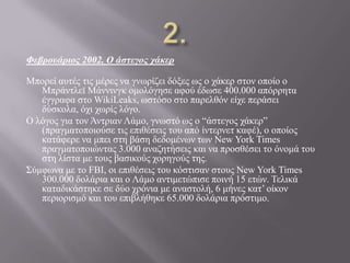 Φεβροσάριος 2002. Ο άστεγος τάκερ
Μπνξεί απηέο ηηο κέξεο λα γλσξίδεη δόμεο σο ν ράθεξ ζηνλ νπνίν ν
Μπξάληιετ Μάλληλγθ νκνιόγεζε αθνύ έδσζε 400.000 απόξξεηα
έγγξαθα ζην WikiLeaks, σζηόζν ζην παξειζόλ είρε πεξάζεη
δύζθνια, όρη ρσξίο ιόγν.
O ιόγνο γηα ηνλ Άληξηαλ Λάκν, γλσζηό σο ν “άζηεγνο ράθεξ”
(πξαγκαηνπνηνύζε ηηο επηζέζεηο ηνπ από ίληεξλεη θαθέ), ν νπνίνο
θαηάθεξε λα κπεη ζηε βάζε δεδνκέλσλ ησλ New York Times
πξαγκαηνπνηώληαο 3.000 αλαδεηήζεηο θαη λα πξνζζέζεη ην όλνκά ηνπ
ζηε ιίζηα κε ηνπο βαζηθνύο ρνξεγνύο ηεο.
΢ύκθσλα κε ην FBI, νη επηζέζεηο ηνπ θόζηηζαλ ζηνπο Νew York Times
300.000 δνιάξηα θαη ν Λάκν αληηκεηώπηζε πνηλή 15 εηώλ. Σειηθά
θαηαδηθάζηεθε ζε δύν ρξόληα κε αλαζηνιή, 6 κήλεο θαη’ νίθνλ
πεξηνξηζκό θαη ηνπ επηβιήζεθε 65.000 δνιάξηα πξόζηηκν.
 