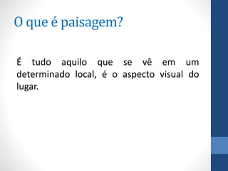 O que é paisagem?
É tudo aquilo que se vê em um
determinado local, é o aspecto visual do
lugar.
 