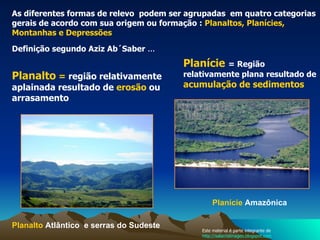 As diferentes formas de relevo  podem ser agrupadas  em quatro categorias gerais de acordo com sua origem ou formação :  Planaltos, Planícies, Montanhas e Depressões Planalto  =  região relativamente aplainada resultado de  erosão  ou arrasamento  Planalto  Atlântico   e serras do Sudeste Planície   = Região relativamente plana resultado de  acumulação de sedimentos  Definição segundo Aziz Ab´Saber  ... Planície   Amazônica   Este material é parte integrante de  http://salacristinageo.blogspot.com 