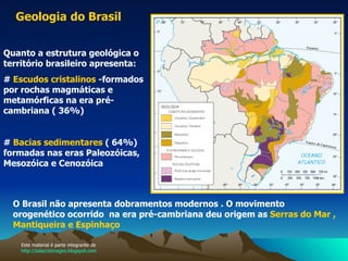 Geologia   do Brasil   Quanto a estrutura geológica o território brasileiro apresenta: #  Escudos cristalinos  -formados por rochas magmáticas e metamórficas na era pré-cambriana ( 36%) #  Bacias sedimentares  ( 64%) formadas nas eras Paleozóicas, Mesozóica e Cenozóica  O Brasil não apresenta dobramentos modernos . O movimento orogenético ocorrido  na era pré-cambriana deu origem as  Serras do Mar , Mantiqueira e Espinhaço   Este material é parte integrante de  http://salacristinageo.blogspot.com 