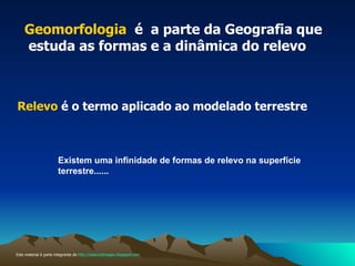 Geomorfologia  é  a parte da Geografia que  estuda as formas e a dinâmica do relevo  Relevo   é o termo aplicado ao modelado terrestre Existem uma infinidade de formas de relevo na superfície terrestre...... Este material é parte integrante de  http://salacristinageo.blogspot.com 