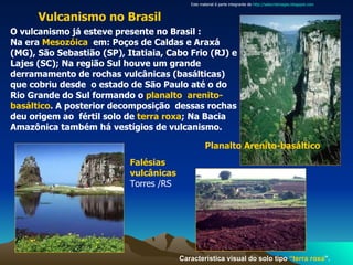O vulcanismo já esteve presente no Brasil : Na era  Mesozóica   em: Poços de Caldas e Araxá (MG), São Sebastião (SP), Itatiaia, Cabo Frio (RJ) e Lajes (SC); Na região Sul houve um grande  derramamento de rochas vulcânicas (basálticas) que cobriu desde  o estado de São Paulo até o do Rio Grande do Sul formando o  planalto  arenito-basáltico . A posterior decomposição  dessas rochas deu origem ao  fértil solo de  terra roxa ; Na Bacia Amazônica também há vestígios de vulcanismo.   Vulcanismo no Brasil   Característica visual do solo tipo  “terra roxa ”. Planalto Arenito-basáltico Falésias vulcânicas   Torres /RS Este material é parte integrante de  http://salacristinageo.blogspot.com 