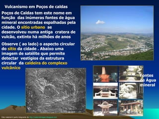 Vulcanismo em Poços de caldas  Poços de Caldas tem este nome em função  das inúmeras fontes de água mineral encontradas espalhadas pela cidade. O  sítio urbano   se desenvolveu numa antiga  cratera de vulcão, extinto há milhões de anos  Observe ( ao lado) o aspecto circular do  sítio  da cidade . Abaixo uma imagem de satélite que permite  detectar  vestígios da estrutura circular  da  caldeira do complexo vulcânico Fontes de Água mineral  Este material é parte integrante de  http://salacristinageo.blogspot.com 