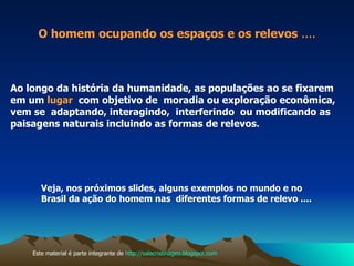 Veja, nos próximos slides, alguns exemplos no mundo e no  Brasil da ação do homem nas  diferentes formas de relevo .... Ao longo da história da humanidade, as populações ao se fixarem em um  lugar  com objetivo de  moradia ou exploração econômica, vem se  adaptando, interagindo,  interferindo  ou modificando as  paisagens naturais incluindo as formas de relevos . O homem ocupando os espaços e os relevos  .... Este material é parte integrante de  http://salacristinageo.blogspot.com 