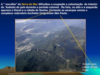 O relevo e a ocupação do espaço A “ muralha” da  Serra do Mar  dificultou a ocupação e colonização  do interior do  Sudeste do país durante o período colonial . Na foto, no alto e a esquerda aparece o litoral e a cidade de Santos .Cortando as escarpas vemos o  complexo rodoviário Anchieta-Imigrantes-São Paulo . Este material é parte integrante de  http://salacristinageo.blogspot.com Direção para cidade de São Paulo  