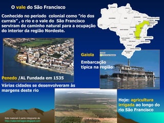 O  vale  do São Francisco  Conhecido no período  colonial como ”rio dos currais” , o rio e o vale do  São Francisco serviram de caminho natural para a ocupação do interior da região Nordeste.  Hoje:  agricultura irrigada  ao longo do rio São Francisco   Gaiola Embarcação típica na região  Penedo  /AL Fundada em 1535  Várias cidades se desenvolveram às margens deste rio Este material é parte integrante de  http://salacristinageo.blogspot.com 