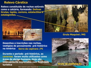 Relevo Cárstico   Gruta Maquiné /MG Gruta da pratinha Ba Serra da capivara /PI Relevo constituído de rochas solúveis como o calcário, formando:  Dolinas Grutas, lapiás, canions, estalactites e  estalagmites. Desenhos e inscrições nas rochas, vestígios de povoamento  pré-histórico na América  Durante o período  pré-histórico, as  cavernas   foram muito utilizados como áreas de abrigo humano. Hoje são intensamente explorados com finalidade  turística Este material é parte integrante de  http://salacristinageo.blogspot.com 