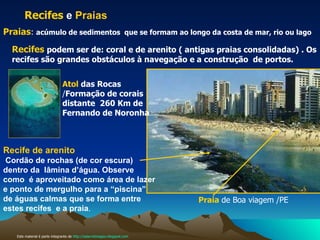 Recife de arenito   Cordão de rochas (de cor escura) dentro da  lâmina d’água. Observe como  é aproveitado como área de lazer e ponto de mergulho para a “piscina” de águas calmas que se forma entre estes recifes  e a praia . Recifes  e  Praias Praia   de Boa viagem /PE Praias :  acúmulo de sedimentos  que se formam ao longo da costa de mar, rio ou lago   Recifes   podem ser de: coral e de arenito ( antigas praias consolidadas) . Os recifes são grandes obstáculos à navegação e a construção  de portos. Atol  das Rocas   / Formação de corais distante  260 Km de Fernando de Noronha  Este material é parte integrante de  http://salacristinageo.blogspot.com 