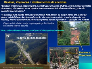 Rodovia dos bandeirantes   Este material é parte integrante de  http://salacristinageo.blogspot.com Ravinas ,  Voçorocas  e  deslizamentos de encostas   “ Existem locais mais seguros para a construção de casas. Outros, como muitas encostas de morros, não podem ser ocupados, mesmo tomando todos os cuidados, pois são considerados de risco.”   “ A ocupação da cidade tem sido desumana. Não param de surgir obras em locais de pouca estabilidade. As chuvas de verão vão continuar caindo e matando gente nos morros, onde o equilíbrio do solo e das pedras soltas é precário.”  Geólogo Ivo Medina  http://salacristinageo.blogspot.com/search/label/geólogoIvoMedina Clique no link abaixo e veja o que o geólogo Ivo Medina nos ensina sobre o assunto Ravinas e Voçorocas   