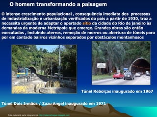 Este material é parte integrante de  http://salacristinageo.blogspot.com O homem transformando a paisagem O intenso crescimento populacional , consequência imediata dos  processos de industrialização e urbanização verificados do país a partir de 1930, traz a  necessita urgente de adaptar o apertado  sítio  da cidade do Rio de janeiro às demandas da moderna Metrópole que emerge. Grandes obras são então executadas , incluindo aterros, remoção de morros ou abertura de túneis para por em contado bairros vizinhos separados por obstáculos montanhosos Túnel Rebolças inaugurado   em 1967  Túnel Dois Irmãos / Zuzu Angel inaugurado em 1971   