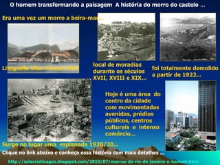 http://salacristinageo.blogspot.com/2010/07/morros-do-rio-de-janeiro-o-homem.html O homem transformando a paisagem  A história do morro do castelo  ... Litografia Vitor Frond/1835 foi totalmente demolido a partir de 1922...   Surge no lugar uma  esplanada 1920/30... Era uma vez um morro a beira-mar...   local de moradias  durante os séculos XVII, XVIII e XIX... Hoje é uma área  do centro da cidade com movimentadas avenidas, prédios  públicos, centros culturais  e  intenso comércio...   Clique no link abaixo e conheça essa história com mais detalhes ... 