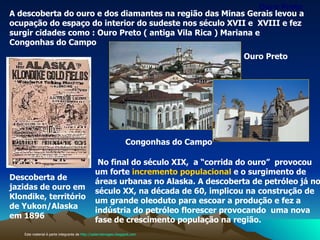 A descoberta do ouro e dos diamantes na região das Minas Gerais levou a ocupação do espaço do interior do sudeste nos século XVII e  XVIII e fez  surgir cidades como : Ouro Preto ( antiga Vila Rica ) Mariana e Congonhas do Campo  Ouro Preto   Congonhas do Campo   Ouro Preto No final do século XIX,  a “corrida do ouro”  provocou um forte  incremento populacional  e o surgimento de áreas urbanas no Alaska. A descoberta de petróleo já no século XX, na década de 60, implicou na construção de um grande oleoduto para escoar a produção e fez a indústria do petróleo florescer provocando  uma nova fase de crescimento população na região.  Descoberta de jazidas de ouro em Klondike, território de Yukon/Alaska em 1896   Este material é parte integrante de  http://salacristinageo.blogspot.com 