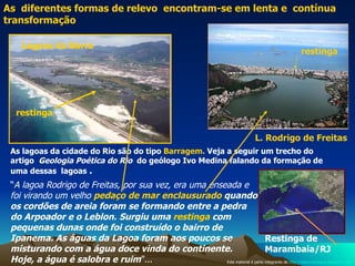 As  diferentes formas de relevo  encontram-se em lenta e  contínua transformação  restinga  restinga  Restinga de Marambaia/RJ  “ A lagoa Rodrigo de Freitas, por sua vez, era uma enseada e foi virando um velho  pedaço de mar enclausurado  quando os cordões de areia foram   se formando entre a pedra do Arpoador e o Leblon.   Surgiu uma  restinga  com pequenas dunas onde foi construído o bairro de Ipanema. As águas da Lagoa foram aos poucos se misturando com a água doce vinda do continente. Hoje, a água é salobra e ruim ”...  As lagoas da cidade do Rio são do tipo  Barragem.  Veja a seguir um trecho do artigo  Geologia Poética do Rio   do geólogo Ivo Medina falando da formação de uma dessas  lagoas  .  Lagoas da Barra  L. Rodrigo de Freitas  Este material é parte integrante de  http://salacristinageo.blogspot.com 