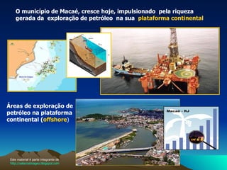 O município de Macaé, cresce hoje, impulsionado  pela riqueza gerada da  exploração de petróleo  na sua  plataforma continental   Áreas de exploração de petróleo na plataforma continental ( offshore ) Este material é parte integrante de  http://salacristinageo.blogspot.com 