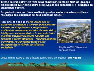 Pergunta dos alunos :Numa avaliação geral, o senhor considera positivo a realização das olimpíadas de 2016 em nossa cidade ?  Clique no link abaixo e  leia a íntegra da entrevista ao  geólogo  Ivo Medina Trecho de uma entrevista feita pelos alunos concluinte de 2009 ao  geólogo ambientalista Ivo Medina sobre os relevos do Rio de janeiro e  a  ocupação da cidade pelo homem.  Resposta do geólogo   :” Sim, desde que se elaborem estratégias e um bom planejamento calcado em diagnósticos e prognósticos ambientais envolvendo estudos do meio físico, biológico e socioeconômico. E, acima de tudo, que haja um gerenciamento honesto dos recursos a serem aplicados – recursos públicos e privados. As aplicações terão de ser transparentes e visíveis aos olhos da sociedade. “ Projeto da Vila Olímpica na Barra da Tijuca  http://salacristinageo.blogspot.com/search/label/geólogoivomedina 