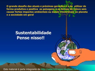 Sustentabilidade Pense nisso!! O grande desafio das atuais e próximas gerações é o de  utilizar de forma produtiva e positiva  as paisagens e as formas de relevo sem causar fortes impactos ambientais ou danos irreversíveis ao planeta e a sociedade em geral Este material é parte integrante de  http://salacristinageo.blogspot.com 