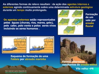 As diferentes formas de relevo resultam : da ação dos  agentes internos e externos  agindo continuamente sobre uma determinada  estrutura geológica  durante um  tempo  muito prolongado.  Os agentes externos  estão representados pelas  águas (chuvas, rios, mares, gelo), pelo  calor, pelo vento e pelos  seres vivos incluindo os seres humanos .  Vila velha –PR Formação de um vale por  erosão fluvial   Esquema de formação de uma  Falésia  por  abrasão marinha   Formas pitorescas resultantes de  erosão eólica   Este material é parte integrante de  http://salacristinageo.blogspot.com 
