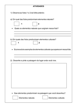 ATIVIDADES
1) Observe as fotos 1 e 2 da folha anterior.
a) Em qual das fotos predominam elementos naturais?
1 2
 Quais os elementos naturais que surgiram nessa foto?
_________________________________________________________
_________________________________________________________
_________________________________________________________
b) Em quais das fotos predominam elementos culturais?
1 2
 Escrevadois exemplos de elementosculturais que aparecem nessafoto.
_________________________________________________________
_________________________________________________________
2) Desenhe e pinte a paisagem do lugar onde você vive.
 Que elementos predominam na paisagem que você desenhou?
Elementos naturais Elementos culturais
 