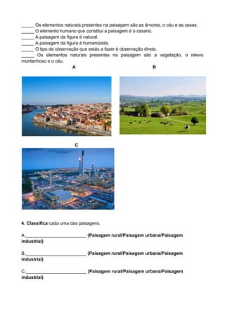 _____ Os elementos naturais presentes na paisagem são as árvores, o céu e as casas. 
_____ O elemento humano que constitui a paisagem é o casario. 
_____ A paisagem da figura é natural. 
_____ A paisagem da figura é humanizada. 
_____ O tipo de observação que estás a fazer é observação direta. 
_____ Os elementos naturais presentes na paisagem são a vegetação, o relevo 
montanhoso e o céu. 
A B 
C 
4. Classifica cada uma das paisagens. 
A.________________________ (Paisagem rural/Paisagem urbana/Paisagem 
industrial) 
B.________________________ (Paisagem rural/Paisagem urbana/Paisagem 
industrial) 
C.________________________ (Paisagem rural/Paisagem urbana/Paisagem 
industrial) 
 