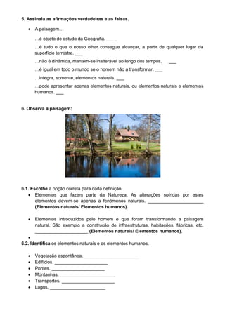 5. Assinala as afirmações verdadeiras e as falsas. 
 A paisagem… 
…é objeto de estudo da Geografia. ____ 
…é tudo o que o nosso olhar consegue alcançar, a partir de qualquer lugar da 
superfície terrestre. ___ 
…não é dinâmica, mantém-se inalterável ao longo dos tempos. ___ 
…é igual em todo o mundo se o homem não a transformar. ___ 
…integra, somente, elementos naturais. ___ 
…pode apresentar apenas elementos naturais, ou elementos naturais e elementos 
humanos. ___ 
6. Observa a paisagem: 
6.1. Escolhe a opção correta para cada definição. 
 Elementos que fazem parte da Natureza. As alterações sofridas por estes 
elementos devem-se apenas a fenómenos naturais. ______________________ 
(Elementos naturais/ Elementos humanos). 
 Elementos introduzidos pelo homem e que foram transformando a paisagem 
natural. São exemplo a construção de infraestruturas, habitações, fábricas, etc. 
_____________________ (Elementos naturais/ Elementos humanos). 
 
6.2. Identifica os elementos naturais e os elementos humanos. 
 Vegetação espontânea. ______________________ 
 Edifícios. _____________________ 
 Pontes. _____________________ 
 Montanhas. ______________________ 
 Transportes. _____________________ 
 Lagos. ______________________ 
 